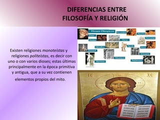 DIFERENCIAS ENTRE   FILOSOFÍA Y RELIGIÓN Existen religiones  monoteístas  y religiones  politeístas , es decir con uno o con varios dioses; estas últimas principalmente en la época primitiva y antigua, que a su vez contienen elementos propios del mito.   
