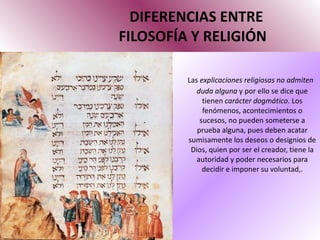 DIFERENCIAS ENTRE   FILOSOFÍA Y RELIGIÓN Las  explicaciones religiosas no admiten duda alguna  y por ello se dice que tienen  carácter dogmático . Los fenómenos, acontecimientos o sucesos, no pueden someterse a prueba alguna, pues deben acatar sumisamente los deseos o designios de Dios, quien por ser el creador, tiene la autoridad y poder necesarios para decidir e imponer su voluntad,. 
