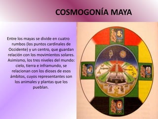 COSMOGONÍA MAYA Entre los mayas se divide en cuatro rumbos (los puntos cardinales de Occidente) y un centro, que guardan relación con los movimientos solares. Asimismo, los tres niveles del mundo: cielo, tierra e inframundo, se relacionan con los dioses de esos ámbitos, cuyos representantes son los animales y plantas que los pueblan.  
