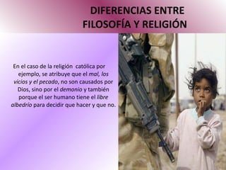 DIFERENCIAS ENTRE   FILOSOFÍA Y RELIGIÓN En el caso de la religión  católica por ejemplo, se atribuye que el  mal, los vicios y el pecado , no son causados por Dios, sino por el  demonio  y también porque el ser humano tiene el  libre albedrío  para decidir que hacer y que no. 