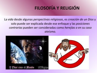 FILOSOFÍA Y RELIGIÓN La  vida  desde algunas  perspectivas religiosas , es  creación de un Dios  y solo puede ser explicada desde ese enfoque y las  posiciones contrarias  pueden ser consideradas como  herejías o en su caso ateísmo. 