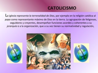 CATOLICISMO L a iglesia representa la terrenalidad de Dios,  por ejemplo en la religión católica al  papa  como representante máximo de Dios en la tierra. La agrupación de feligreses, seguidores y creyentes, desempeñan funciones acordes y coherentes a su  jerarquía  o a la organización, que a su vez tienen su normatividad y regulación,  