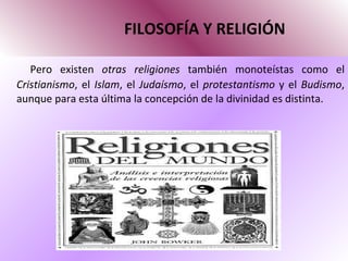 FILOSOFÍA Y RELIGIÓN Pero existen  otras religiones  también monoteístas como el  Cristianismo , el  Islam , el  Judaísmo , el  protestantismo  y el  Budismo , aunque para esta última la concepción de la divinidad es distinta. 