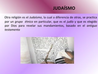 JUDAÍSMO Otra religión es el  Judaísmo , la cual a diferencia de otras, se practica por un  grupo  étnico  en particular, que es el  judío  y que es elegido por Dios para revelar sus mandamientos, basado en el  antiguo testamento 