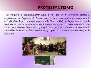 PROTESTANTISMO Por su parte el  protestantismo  surge en el siglo xvl en Alemania, gracias al  movimiento de Reforma   de Martín Lutero . Los  protestantes no reconocen la autoridad del Papa  como representante de Dios.  La Biblia es la fuente  y la base de su doctrina. Los protestantes  no adoran ninguna imagen , porque consideran que ahí no se encuentra Dios y  no hay ningún intermediario  para comunicarse con él. Para ellos  la fe es la única salvadora , ya que las buenas obras no otorgan la salvación.  