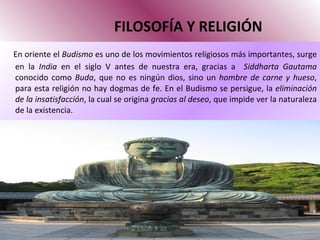 FILOSOFÍA Y RELIGIÓN En oriente el  Budismo  es uno de los movimientos religiosos más importantes, surge en la  India  en el siglo V antes de nuestra era, gracias a  Siddharta Gautama  conocido como  Buda , que no es ningún dios, sino un  hombre de carne y hueso , para esta religión no hay dogmas de fe. En el Budismo se persigue, la  eliminación de la insatisfacción , la cual se origina  gracias al deseo , que impide ver la naturaleza de la existencia.  