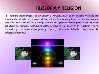 FILOSOFÍA Y RELIGIÓN El hombre  debe buscar el despertar o Nirvana , que es  un estado máximo de iluminación , donde se es capaz de ver  el verdadero ser  y la existencia como es y con ello dejar de sufrir. Se requiere de un gran esfuerzo para alcanzar esta sabiduría. Su principal  símbolo es la flor de loto , la cual  surge de los pantanos , pero flotando y manteniéndose  pura y limpia , tal como debería mantenerse la existencia humana.  