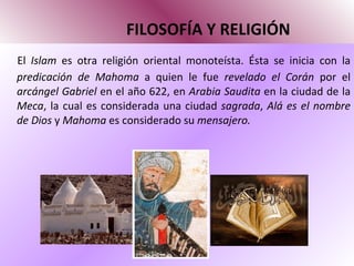 FILOSOFÍA Y RELIGIÓN El  Islam  es otra religión oriental monoteísta. Ésta se inicia con la  predicación de Mahoma  a quien le fue  revelado el Corán  por el  arcángel Gabriel  en el año 622, en  Arabia Saudita  en la ciudad de la  Meca , la cual es considerada una ciudad  sagrada ,  Alá es el nombre de Dios  y  Mahoma  es considerado su  mensajero.  