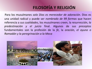 FILOSOFÍA Y RELIGIÓN Para los musulmanes  solo Dios es merecedor de adoración . Dios es una unidad radical y puede ser  nombrado de 99 formas  que hacen referencia a  sus cualidades , los musulmanes creen, la  resurrección, la predestinación y el juicio  final. Algunos de sus  preceptos  fundamentales son la profesión de la  fe , la  oración, el ayuno o Ramadán y la peregrinación a la Meca 