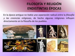 FILOSOFÍA Y RELIGIÓN   ENDISTINTAS ÉPOCAS En la  época antigua no había una separación  radical entre la  filosofía y las creencias religiosas , de hecho algunas religiones influyen directamente en la filosofía de los pueblos. 
