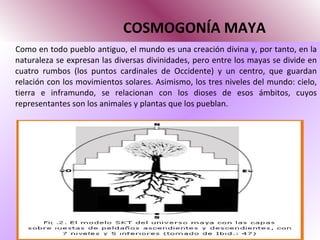   COSMOGONÍA MAYA Como en todo pueblo antiguo, el mundo es una creación divina y, por tanto, en la naturaleza se expresan las diversas divinidades, pero entre los mayas se divide en cuatro rumbos (los puntos cardinales de Occidente) y un centro, que guardan relación con los movimientos solares. Asimismo, los tres niveles del mundo: cielo, tierra e inframundo, se relacionan con los dioses de esos ámbitos, cuyos representantes son los animales y plantas que los pueblan.  
