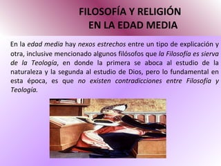 FILOSOFÍA Y RELIGIÓN   EN LA EDAD MEDIA En la  edad media  hay  nexos estrechos  entre un tipo de explicación y otra, inclusive mencionado algunos filósofos que  la Filosofía es sierva de la Teología , en donde la primera se aboca al estudio de la naturaleza y la segunda al estudio de Dios, pero lo fundamental en esta época, es que  no existen contradicciones entre Filosofía y Teología. 