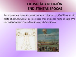 FILOSOFÍA Y RELIGIÓN   ENDISTINTAS ÉPOCAS La  separación entre las explicaciones religiosas y filosóficas  se dio hasta el  Renacimiento , pero se hace más evidente hasta el siglo  xv III  con la  ilustración el enciclopedismo y el liberalismo  