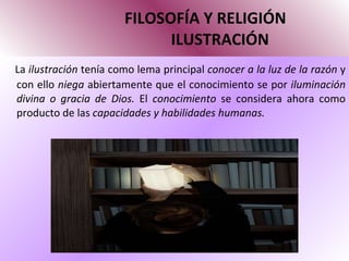 FILOSOFÍA Y RELIGIÓN   ILUSTRACIÓN La  ilustración  tenía como lema principal  conocer a la luz de la razón  y con ello  niega  abiertamente que el conocimiento se por  iluminación divina o gracia de Dios.  El  conocimiento  se considera ahora como producto de las  capacidades y habilidades humanas.  