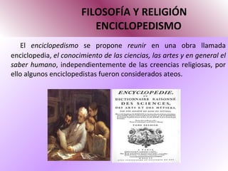 FILOSOFÍA Y RELIGIÓN   ENCICLOPEDISMO El  enciclopedismo  se propone  reunir  en una obra llamada enciclopedia,  el conocimiento de las ciencias, las artes y en general el saber humano , independientemente de las creencias religiosas, por ello algunos enciclopedistas fueron considerados ateos. 