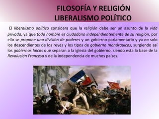 FILOSOFÍA Y RELIGIÓN   LIBERALISMO POLÍTICO El  liberalismo político  considera que la  religión  debe ser un asunto de la  vida privada , ya que  todo hombre es ciudadano   independientemente de su religión , por ello  se propone una división de poderes  y un gobierno parlamentario y ya  no  solo los descendientes de los reyes y los tipos de  gobierno monárquicos , surgiendo así los  gobiernos laicos  que separan a la iglesia del gobierno, siendo esta la base de la  Revolución Francesa  y de la independencia de muchos países. 