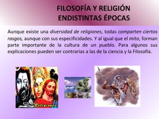 FILOSOFÍA Y RELIGIÓN   ENDISTINTAS ÉPOCAS Aunque existe una  diversidad de religiones , todas  comparten ciertos rasgos,  aunque con sus especificidades. Y al igual que el  mito , forman parte importante de la cultura de un pueblo. Para algunos sus explicaciones pueden ser contrarias a las de la ciencia y la Filosofía. 