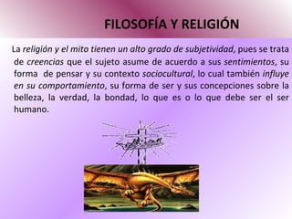 FILOSOFÍA Y RELIGIÓN La  religión y el mito tienen un alto grado de subjetividad , pues se trata de  creencias  que el sujeto asume de acuerdo a sus  sentimientos , su forma  de pensar y su contexto  sociocultural , lo cual también  influye en su comportamiento , su forma de ser y sus concepciones sobre la belleza, la verdad, la bondad, lo que es o lo que debe ser el ser humano. 