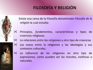 FILOSOFÍA Y RELIGIÓN Existe una rama de la Filosofía denominada  Filosofía de la religión  la cual estudia: Principios, fundamentos , características y tipos de creencias religiosas. La relaciones entre las religiones  y otro tipo de creencias Los nexos  entre la religiones y las ideologías y sus contextos culturales. La influencia  de las religiones en otro tipo de expresiones, como pueden ser las morales, estéticas o naturales.  