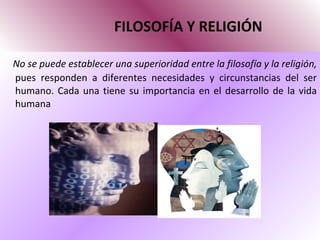 FILOSOFÍA Y RELIGIÓN No se puede establecer una superioridad entre la filosofía y la religión,  pues responden a diferentes necesidades y circunstancias del ser humano. Cada una tiene su importancia en el desarrollo de la vida humana 