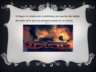  Según mi criterio son n sinónimos, por que las dos hablan
del saber de lo que una persona conoce en un campo.
 