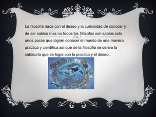 La filosofía nace con el deseo y la curiosidad de conocer y
de ser sabios mas no todos los filósofos son sabios solo
unos pocos que logran conocer el mundo de una manera
practica y científica así que de la filosofía se deriva la
sabiduría que se logra con la practica y el deseo .
 