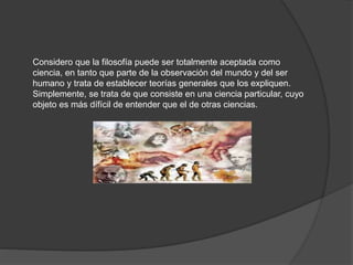 Considero que la filosofía puede ser totalmente aceptada como
ciencia, en tanto que parte de la observación del mundo y del ser
humano y trata de establecer teorías generales que los expliquen.
Simplemente, se trata de que consiste en una ciencia particular, cuyo
objeto es más dífícil de entender que el de otras ciencias.
 