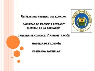 UNIVERSIDAD CENTRAL DEL ECUADOR
FACULTAD DE FILOSOFÍA LETRAS Y
CIENCIAS DE LA EDUCACIÓN
CARRERA DE COMERCIO Y ADMINISTRACIÓN

MATERIA DE FILOSOFÍA
FERNANDA SANTILLÁN

 