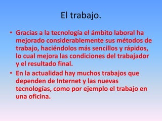 El trabajo.
• Gracias a la tecnología el ámbito laboral ha
mejorado considerablemente sus métodos de
trabajo, haciéndolos más sencillos y rápidos,
lo cual mejora las condiciones del trabajador
y el resultado final.
• En la actualidad hay muchos trabajos que
dependen de Internet y las nuevas
tecnologías, como por ejemplo el trabajo en
una oficina.
 