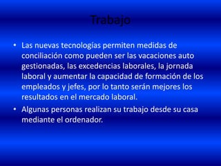 Trabajo
• Las nuevas tecnologías permiten medidas de
conciliación como pueden ser las vacaciones auto
gestionadas, las excedencias laborales, la jornada
laboral y aumentar la capacidad de formación de los
empleados y jefes, por lo tanto serán mejores los
resultados en el mercado laboral.
• Algunas personas realizan su trabajo desde su casa
mediante el ordenador.
 
