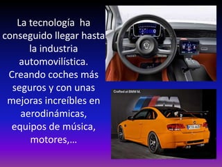 La tecnología ha
conseguido llegar hasta
la industria
automovilística.
Creando coches más
seguros y con unas
mejoras increíbles en
aerodinámicas,
equipos de música,
motores,…
 