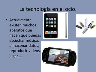 La tecnología en el ocio.
• Actualmente
existen muchos
aparatos que
hacen que puedas
escuchar música,
almacenar datos,
reproducir videos,
jugar….
 