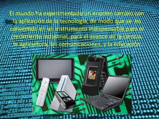 El mundo ha experimentado un enorme cambio con
la aplicación de la tecnología, de modo que se ha
convertido en un instrumento indispensable para el
crecimiento industrial, para el avance de la ciencia,
la agricultura, las comunicaciones, y la educación
 