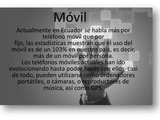 Móvil
Actualmente en Ecuador se habla más por
teléfono móvil que por
fijo, las estadísticas muestran que el uso del
móvil es de un 103% en nuestro país, es decir,
más de un móvil por persona.
Los teléfonos móviles actuales han ido
evolucionando hasta poder hacer con ellos casi
de todo, pueden utilizarse como ordenadores
portátiles, o cámaras, o reproductores de
música, así como GPS.
 