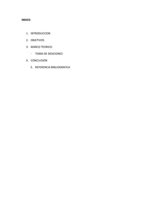 INDICE:



   1. INTRODUCCION

   2. OBJETIVOS

   3. MARCO TEORICO

      -   TOMA DE DESICIONES

   4. CONCLUSION

      5. REFERENCIA BIBLIOGRAFICA
 