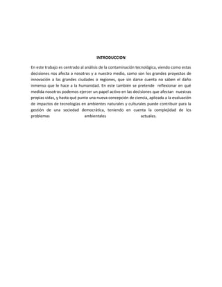 INTRODUCCION

En este trabajo es centrado al análisis de la contaminación tecnológica, viendo como estas
decisiones nos afecta a nosotros y a nuestro medio, como son los grandes proyectos de
innovación a las grandes ciudades o regiones, que sin darse cuenta no saben el daño
inmenso que le hace a la humanidad. En este también se pretende reflexionar en qué
medida nosotros podemos ejercer un papel activo en las decisiones que afectan nuestras
propias vidas, y hasta qué punto una nueva concepción de ciencia, aplicada a la evaluación
de impactos de tecnologías en ambientes naturales y culturales puede contribuir para la
gestión de una sociedad democrática, teniendo en cuenta la complejidad de los
problemas                      ambientales                     actuales.
 