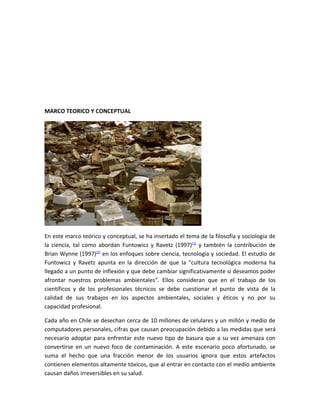 MARCO TEORICO Y CONCEPTUAL




En este marco teórico y conceptual, se ha insertado el tema de la filosofía y sociología de
la ciencia, tal como abordan Funtowicz y Ravetz (1997)(1) y también la contribución de
Brian Wynne (1997)(2) en los enfoques sobre ciencia, tecnología y sociedad. El estudio de
Funtowicz y Ravetz apunta en la dirección de que la "cultura tecnológica moderna ha
llegado a un punto de inflexión y que debe cambiar significativamente si deseamos poder
afrontar nuestros problemas ambientales". Ellos consideran que en el trabajo de los
científicos y de los profesionales técnicos se debe cuestionar el punto de vista de la
calidad de sus trabajos en los aspectos ambientales, sociales y éticos y no por su
capacidad profesional.

Cada año en Chile se desechan cerca de 10 millones de celulares y un millón y medio de
computadores personales, cifras que causan preocupación debido a las medidas que será
necesario adoptar para enfrentar este nuevo tipo de basura que a su vez amenaza con
convertirse en un nuevo foco de contaminación. A este escenario poco afortunado, se
suma el hecho que una fracción menor de los usuarios ignora que estos artefactos
contienen elementos altamente tóxicos, que al entrar en contacto con el medio ambiente
causan daños irreversibles en su salud.
 