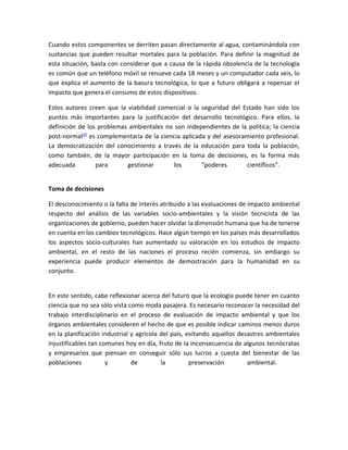 Cuando estos componentes se derriten pasan directamente al agua, contaminándola con
sustancias que pueden resultar mortales para la población. Para definir la magnitud de
esta situación, basta con considerar que a causa de la rápida obsolencia de la tecnología
es común que un teléfono móvil se renueve cada 18 meses y un computador cada seis, lo
que explica el aumento de la basura tecnológica, lo que a futuro obligará a repensar el
impacto que genera el consumo de estos dispositivos.

Estos autores creen que la viabilidad comercial o la seguridad del Estado han sido los
puntos más importantes para la justificación del desarrollo tecnológico. Para ellos, la
definición de los problemas ambientales no son independientes de la política; la ciencia
post-normal(3) es complementaria de la ciencia aplicada y del asesoramiento profesional.
La democratización del conocimiento a través de la educación para toda la población,
como también, de la mayor participación en la toma de decisiones, es la forma más
adecuada         para      gestionar       los        "poderes       científicos".


Toma de decisiones

El desconocimiento o la falta de interés atribuido a las evaluaciones de impacto ambiental
respecto del análisis de las variables socio-ambientales y la visión tecnicista de las
organizaciones de gobierno, pueden hacer olvidar la dimensión humana que ha de tenerse
en cuenta en los cambios tecnológicos. Hace algún tiempo en los países más desarrollados
los aspectos socio-culturales han aumentado su valoración en los estudios de impacto
ambiental, en el resto de las naciones el proceso recién comienza, sin embargo su
experiencia puede producir elementos de demostración para la humanidad en su
conjunto.


En este sentido, cabe reflexionar acerca del futuro que la ecología puede tener en cuanto
ciencia que no sea sólo vista como moda pasajera. Es necesario reconocer la necesidad del
trabajo interdisciplinario en el proceso de evaluación de impacto ambiental y que los
órganos ambientales consideren el hecho de que es posible indicar caminos menos duros
en la planificación industrial y agrícola del país, evitando aquellos desastres ambientales
injustificables tan comunes hoy en día, fruto de la inconsecuencia de algunos tecnócratas
y empresarios que piensan en conseguir sólo sus lucros a cuesta del bienestar de las
poblaciones           y        de         la         preservación        ambiental.
 