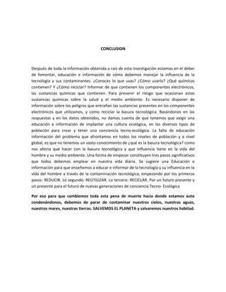 CONCLUSION



Después de toda la información obtenida a raíz de esta investigación estamos en el deber
de fomentar, educación e información de cómo debemos manejar la influencia de la
tecnología y sus contaminantes. ¿Conoces lo que usas? ¿Cómo usarlo? ¿Qué químicos
contienen? Y ¿Cómo reciclar? Informar de que contienen los componentes electrónicos,
las sustancias químicas que contienen. Para prevenir el riesgo que ocasionan estas
sustancias químicas sobre la salud y el medio ambiente. Es necesario disponer de
información sobre los peligros que entrañan las sustancias presentes en los componentes
electrónicos que utilizamos, y como reciclar la basura tecnológica. Basándonos en las
respuestas y en los datos obtenidos, no damos cuenta de que tenemos que exigir una
educación e información de implantar una cultura ecológica, en los diversos tipos de
población para crear y tener una conciencia tecno-ecológica. La falta de educación
información del problema que afrontamos en todos los niveles de población y a nivel
global, es que no tenemos un vasto conocimiento de ¿qué es la basura tecnológica? como
nos afecta qué hacer con la basura tecnológica y que influencia tiene en la vida del
hombre y su medio ambiente. Una forma de empezar constituyen tres pasos significativos
que todos debemos emplear en nuestra vida diaria. Se sugiere una Educación e
información para que enseñemos a educar e informar de la tecnología y su influencia en la
vida del hombre a través de la contaminación tecnológica, empezando por los primeros
pasos: REDUCIR. Lo segundo: REUTILIZAR. Lo tercero: RECICLAR. Por un futuro presente y
un presente para el futuro de nuevas generaciones de conciencia Tecno- Ecológica

Por eso para que cambiemos toda esta pena de muerte hacia donde estamos auto
condenándonos, debemos de parar de contaminar nuestros cielos, nuestras aguas,
nuestros mares, nuestras tierras. SALVEMOS EL PLANETA y salvaremos nuestros habitad.
 