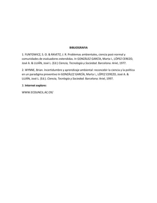 BIBLIOGRAFIA

1. FUNTOWICZ, S. O. & RAVETZ, J. R. Problemas ambientales, ciencia post-normal y
comunidades de evaluadores extendidas. In GONZÁLEZ GARCÍA, Marta I., LÓPEZ CEREZO,
José A. & LUJÁN, José L. (Ed.) Ciencia, Tecnología y Sociedad. Barcelona: Ariel, 1977.

2. WYNNE, Brian. Incertidumbre y aprendizaje ambiental: reconcebir la ciencia y la política
en un paradigma preventivo In GONZÁLEZ GARCÍA, Marta I., LÓPEZ CEREZO, José A. &
LUJÁN, José L. (Ed.). Ciencia, Tecnlogía y Sociedad. Barcelona: Ariel, 1997.

3. Internet explore:

WWW.ECOUNCIL.AC.CR/
 