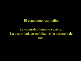 El estudiante respondió: La oscuridad tampoco existe.  La oscuridad, en realidad, es la ausencia de luz.   