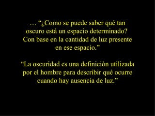 … “ ¿Como se puede saber qué tan oscuro está un espacio determinado?  Con base en la cantidad de luz presente en ese espacio.” “ La oscuridad es una definición utilizada por el hombre para describir qué ocurre cuando hay ausencia de luz.” 