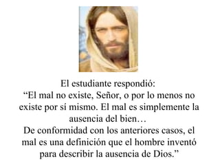 El estudiante respondió:  “ El mal no existe, Señor, o por lo menos no existe por sí mismo. El mal es simplemente la ausencia del bien…  De conformidad con los anteriores casos, el mal es una definición que el hombre inventó para describir la ausencia de Dios.” 