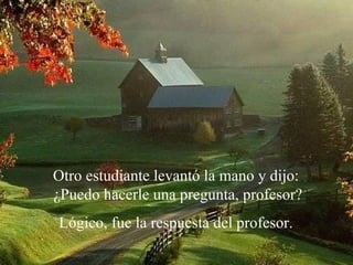 Otro estudiante levantó la mano y dijo:  ¿Puedo hacerle una pregunta, profesor? Lógico, fue la respuesta del profesor.  