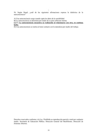 56. Según Hegel, ¿cuál de las siguientes afirmaciones expresa la dialéctica de la
autoconciencia?
A) Una autoconciencia surge cuando capta los datos de la sensibilidad.
B) La autoconciencia se determina por medio de su pura reflexión interna.
C)*** La autoconciencia encuentra su realización al relacionarse con otra, en continua
lucha.
D) Una autoconciencia se realiza al tener contacto con la naturaleza por medio del trabajo.

Derechos reservados conforme a la Ley. Prohibida su reproducción parcial o total por cualquier
medio. Secretaría de Educación Pública. Dirección General del Bachillerato. Dirección de
Sistemas Abiertos.

10

 