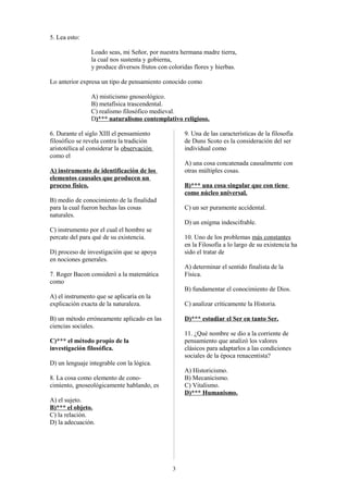 5. Lea esto:
Loado seas, mi Señor, por nuestra hermana madre tierra,
la cual nos sustenta y gobierna,
y produce diversos frutos con coloridas flores y hierbas.
Lo anterior expresa un tipo de pensamiento conocido como
A) misticismo gnoseológico.
B) metafísica trascendental.
C) realismo filosófico medieval.
D)*** naturalismo contemplativo religioso.
6. Durante el siglo XIII el pensamiento
filosófico se revela contra la tradición
aristotélica al considerar la observación
como el

9. Una de las características de la filosofía
de Duns Scoto es la consideración del ser
individual como
A) una cosa concatenada causalmente con
otras múltiples cosas.

A) instrumento de identificación de los
elementos causales que producen un
proceso físico.

B)*** una cosa singular que con tiene
como núcleo universal.

B) medio de conocimiento de la finalidad
para la cual fueron hechas las cosas
naturales.

C) un ser puramente accidental.
D) un enigma indescifrable.

C) instrumento por el cual el hombre se
percate del para qué de su existencia.

10. Uno de los problemas más constantes
en la Filosofía a lo largo de su existencia ha
sido el tratar de

D) proceso de investigación que se apoya
en nociones generales.

A) determinar el sentido finalista de la
Física.

7. Roger Bacon consideró a la matemática
como

B) fundamentar el conocimiento de Dios.
A) el instrumento que se aplicaría en la
explicación exacta de la naturaleza.

C) analizar críticamente la Historia.

B) un método erróneamente aplicado en las
ciencias sociales.

D)*** estudiar el Ser en tanto Ser.
11. ¿Qué nombre se dio a la corriente de
pensamiento que analizó los valores
clásicos para adaptarlos a las condiciones
sociales de la época renacentista?

C)*** el método propio de la
investigación filosófica.
D) un lenguaje integrable con la lógica.

A) Historicismo.
B) Mecanicismo.
C) Vitalismo.
D)*** Humanismo.

8. La cosa como elemento de conocimiento, gnoseológicamente hablando, es
A) el sujeto.
B)*** el objeto.
C) la relación.
D) la adecuación.

3

 