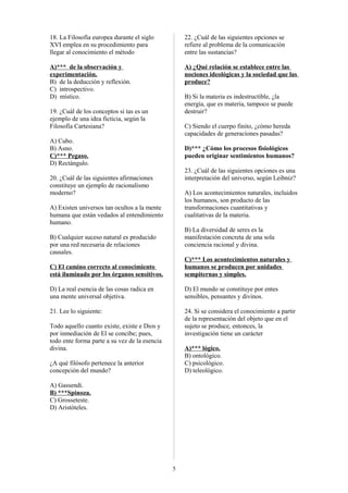 18. La Filosofía europea durante el siglo
XVI emplea en su procedimiento para
llegar al conocimiento el método

22. ¿Cuál de las siguientes opciones se
refiere al problema de la comunicación
entre las sustancias?

A)*** de la observación y
experimentación.
B) de la deducción y reflexión.
C) introspectivo.
D) místico.

A) ¿Qué relación se establece entre las
nociones ideológicas y la sociedad que las
produce?
B) Si la materia es indestructible, ¿la
energía, que es materia, tampoco se puede
destruir?

19. ¿Cuál de los conceptos si tas es un
ejemplo de una idea ficticia, según la
Filosofía Cartesiana?

C) Siendo el cuerpo finito, ¿cómo hereda
capacidades de generaciones pasadas?

A) Cubo.
B) Asno.
C)*** Pegaso.
D) Rectángulo.

D)*** ¿Cómo los procesos fisiológicos
pueden originar sentimientos humanos?
23. ¿Cuál de las siguientes opciones es una
interpretación del universo, según Leibniz?

20. ¿Cuál de las siguientes afirmaciones
constituye un ejemplo de racionalismo
moderno?

A) Los acontecimientos naturales, incluidos
los humanos, son producto de las
transformaciones cuantitativas y
cualitativas de la materia.

A) Existen universos tan ocultos a la mente
humana que están vedados al entendimiento
humano.

B) La diversidad de seres es la
manifestación concreta de una sola
conciencia racional y divina.

B) Cualquier suceso natural es producido
por una red necesaria de relaciones
causales.
C) El camino correcto al conocimiento
está iluminado por los órganos sensitivos.

C)*** Los acontecimientos naturales y
humanos se producen por unidades
sempiternas y simples.

D) La real esencia de las cosas radica en
una mente universal objetiva.

D) El mundo se constituye por entes
sensibles, pensantes y divinos.

21. Lee lo siguiente:

24. Si se considera el conocimiento a partir
de la representación del objeto que en el
sujeto se produce, entonces, la
investigación tiene un carácter

Todo aquello cuanto existe, existe e Dios y
por inmediación de El se concibe; pues,
todo ente forma parte a su vez de la esencia
divina.

A)*** lógico.
B) ontológico.
C) psicológico.
D) teleológico.

¿A qué filósofo pertenece la anterior
concepción del mundo?
A) Gassendi.
B) ***Spinoza.
C) Grosseteste.
D) Aristóteles.

5

 