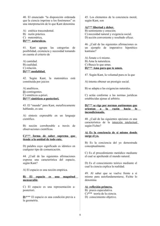40. El enunciado “la disposición ordenada
que la ciencia imprime a los fenómenos” es
una interpretación de lo que Kant denomina

45. Los elementos de la conciencia moral,
según Kant, son
A)*** libertad y deber.
B) sentimiento y emoción.
C) necesidad natural y exigencia social.
D) acción conveniente y resultado eficaz.

A) estética trascendental.
B) razón práctica.
C) matemática,
D)*** naturaleza.

46. ¿Cuál de las siguientes afirmaciones es
un ejemplo de imperativo hipotético
kantiano?

41. Kant agrupa las categorías de
posibilidad, existencia y necesidad tomando
en cuenta el criterio de

A) Ámate a ti mismo.
B) Ama la naturaleza.
C) Busca lo que amas.
D)*** Ama para que te amen.

A) cantidad.
B) cualidad.
C) relación.
D)*** modalidad.

47. Según Kant, la voluntad pura es la que
42. Según Kant, la matemática está
constituida por juicios

A) intenta obtener un prestigio social.

A) analíticos.
B) contingentes.
C) sintéticos a-priori.
D)*** sintéticos a-posteriori.

B) se adapta a las exigencias naturales.

43. El “mundo” para Kant, metafísicamente
hablando, es una

D)*** se rige por normas autónomas que
orientan a la razón hacia lo
incondicionado.

C) actúa conforme a las normas jurídicas
establecidas ajenas al arbitrio.

A) síntesis expresable en un lenguaje
científico.
B) noción corroborable
observaciones científicas.

a

través

48. ¿Cuál de las siguientes opciones es una
característica de la intuición intelectual
según Fichte?

de

A) Es la conciencia de sí mismo donde
surge el yo.

C)*** forma de saber suprema que
tiende a la unidad de todo ente.

B) Es la conciencia del yo demostrada
conceptualmente.

D) palabra cuyo significado es idéntico en
cualquier tipo de comunicación.

C) Es el procedimiento metódico mediante
el cual se aprehende el mundo natural.

44. ¿Cuál de las siguientes afirmaciones
expresa una característica del espacio,
según Kant?

D) Es el conocimiento teórico mediante el
cual la ciencia explica la realidad.

A) El espacio es una noción empírica.
B) El espacio
mensurable.

es

una

49. Al saber que se vuelve frente a sí
mismo para autofundamentarse, Fichte lo
denomina

magnitud

C) El espacio es una representación aposteriori.

A) reflexión primera.
B) praxis especulativa.
C)*** teoría de la ciencia.
D) conocimiento objetivo.

D)*** El espacio es una condición previa a
la geometría.

8

 