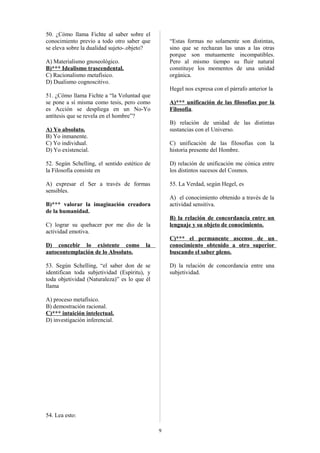 50. ¿Cómo llama Fichte al saber sobre el
conocimiento previo a todo otro saber que
se eleva sobre la dualidad sujeto-.objeto?

“Estas formas no solamente son distintas,
sino que se rechazan las unas a las otras
porque son mutuamente incompatibles.
Pero al mismo tiempo su fluir natural
constituye los momentos de una unidad
orgánica.

A) Materialismo gnoseológico.
B)*** Idealismo trascendental.
C) Racionalismo metafísico.
D) Dualismo cognoscitivo.

Hegel nos expresa con el párrafo anterior la
51. ¿Cómo llama Fichte a “la Voluntad que
se pone a sí misma como tesis, pero como
es Acción se despliega en un No-Yo
antítesis que se revela en el hombre”?

A)*** unificación de las filosofías por la
Filosofía.
B) relación de unidad de las distintas
sustancias con el Universo.

A) Yo absoluto.
B) Yo inmanente.
C) Yo individual.
D) Yo existencial.

C) unificación de las filosofías con la
historia presente del Hombre.

52. Según Schelling, el sentido estético de
la Filosofía consiste en

D) relación de unificación me cónica entre
los distintos sucesos del Cosmos.

A) expresar el Ser a través de formas
sensibles.

55. La Verdad, según Hegel, es
A) el conocimiento obtenido a través de la
actividad sensitiva.

B)*** valorar la imaginación creadora
de la humanidad.

B) la relación de concordancia entre un
lenguaje y su objeto de conocimiento.

C) lograr su quehacer por me dio de la
actividad emotiva.
D) concebir lo existente como
autocontemplación de lo Absoluto.

C)*** el permanente ascenso de un
conocimiento obtenido a otro superior
buscando el saber pleno.

la

53. Según Schelling, “el saber don de se
identifican toda subjetividad (Espíritu), y
toda objetividad (Naturaleza)” es lo que él
llama

D) la relación de concordancia entre una
subjetividad.

A) proceso metafísico.
B) demostración racional.
C)*** intuición intelectual.
D) investigación inferencial.

54. Lea esto:
9

 