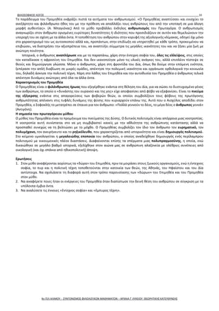 ΦΙΛΟΣΟΦΙΚΟΣ ΛΟΓΟΣ 10
Το παράδειγμα του Προμηθέα εκφράζει πιστά τα αιτήματα του ανθρωπισμού. «Ο Προμηθέας αναπτύσσει και ενισχύει το
ανεξάρτητο και φιλάνθρωπο ήθος του με την πρόθεση να απαλλάξει τους ανθρώπους του από την υποταγή σε μια άλογη
μορφή αυθεντίας». (Α. Μπαγιόνας) Από το μύθο προβάλλει έκδηλος ανθρωπισμός του Πρωταγόρα. Ο ανθρωπισμός
αναγνωρίζει στον άνθρωπο ορισμένες ευρύτερες δυνατότητες ή ιδιότητες που προσιδιάζουν σε αυτόν και θεμελιώνουν την
υπεροχή του σε σχέση με τα άλλα όντα. Η τοποθέτηση του ανθρώπου στην κορυφή της αξιολογικής κλίμακας, οδηγεί όχι μόνο
στο χαρακτηρισμό του ως αυτοσκοπού αλλά και, προπάντων, στην επιδίωξη να υπηρετηθεί με κάθε τρόπο, προκειμένου να
επιβιώσει, να διατηρήσει την αξιοπρέπεια του, να αναπτύξει σύμμετρα τις μεγάλες ικανότητες του και να ζήσει μία ζωή με
ανώτερη ποιότητα.
Ιστορικά, ο άνθρωπος αναπλήρωσε και με το παραπάνω, χάρη στην έντεχνη σοφία του, όλες τις ελλείψεις, στις οποίες
τον καταδίκασε η αφροσύνη του Επιμηθέα. Και δεν ικανοποίησε μόνο τις υλικές ανάγκες του, αλλά επιπλέον πίστεψε σε
θεούς και δημιούργησε γλώσσα. Μόνο ο άνθρωπος, χάρη στη φροντίδα του Δία, όπως θα δούμε στην επόμενη ενότητα,
ξεπέρασε την απλή διαβίωση σε μικρές ομάδες, απέκτησε την πολεμική ικανότητα και οργάνωσε ορθολογικά την κοινωνία
του, δηλαδή άσκησε την πολιτική τέχνη. Χάρη στο λάθος του Επιμηθέα και την αυτοθυσία του Προμηθέα ο άνθρωπος τελικά
απέκτησε δυνάμεις ανώτερες από όλα τα άλλα όντα.
Χαρακτηρισμός του Προμηθέα
Ο Προμηθέας είναι ο φιλάνθρωπος ήρωας που εξεγέρθηκε ενάντια στη θέληση του Δία, για να σώσει το δυστυχισμένο γένος
των ανθρώπων, το οποίο ο «δυνάστης του ουρανού και της γης» είχε αποφασίσει από φόβο να εξαφανίσει. Είναι το πνεύμα
της εξέγερσης ενάντια στις απαγορεύσεις των φοβερών θεών, οι οποίοι συμβολίζουν τους φόβους της πρωτόγονης
ανθρωπότητας απέναντι στις τυφλές δυνάμεις της φύσης που κυριαρχούν επάνω της. Αυτό που ο Αισχύλος αποδίδει στον
Προμηθέα, ο Σοφοκλής το μετατρέπει σε έπαινο για τον άνθρωπο: «Πολλά γεννούν το δέος, το μέγα δέος ο άνθρωπος γεννά»
(Αντιγόνη).
Η σημασία του πρωταγόρειου μύθου
Ο μύθος του Προμηθέα είναι το προμήνυμα του πνεύματος της Δύσης. Ο δυτικός πολιτισμός είναι απόρροια μιας νοοτροπίας.
Η νοοτροπία αυτή συνίσταται στο να μη συμβιβαστεί κανείς με την αθλιότητα της ανθρώπινης κατάστασης αλλά να
προσπαθεί συνεχώς να τη βελτιώσει με το μόχθο. Ο Προμηθέας συμβολίζει τον ίδιο τον άνθρωπο τον ευρηματικό, τον
πολυμήχανο, τον ανειρήνευτο και το ρηξικέλευθο, που χαρακτηρίζεται από ιστορικότητα και είναι δημιουργός πολιτισμού.
Στο κείμενο υμνολογείται η μεγαλειώδης εποποιία του ανθρώπου, ο οποίος αναδείχθηκε δημιουργός ενός περίλαμπρου
πολιτισμού με οικουμενικές πλέον διαστάσεις. Διαφαίνονται επίσης τα σπέρματα μιας πολυπραγμοσύνης, η οποία, ενώ
δικαιώθηκε σε μεγάλο βαθμό ιστορικά, εξελίχθηκε στον αιώνα μας σε ανθρώπινη αλαζονεία με ολέθριες συνέπειες από
οικολογική (και όχι σπάνια από ηθικοπολιτική) άποψη.
Ερωτήσεις
1. Στον μύθο αναφέρονται αορίστως τα «δώρα» του Επιμηθέα, πριν τα μοιράσει στους ζωικούς οργανισμούς, ενώ η έντεχνος
σοφία, το πυρ και η πολιτική τέχνη τοποθετούνται στην κατοικία των θεών, της Αθηνάς, του Ηφαίστου και του Δία
αντίστοιχα. Να σχολιάσετε τη διαφορά αυτή στον τρόπο παρουσίασης των «δώρων» του Επιμηθέα και του Προμηθέα
στον μύθο.
2. Να αναφέρετε ποιες ήταν οι ενέργειες του Προμηθέα όταν διαπίστωσε την δεινή θέση του ανθρώπου σε σύγκριση με τα
υπόλοιπα έμβια όντα.
3. Να αναλύσετε τις έννοιες «ἔντεχνος σοφία» και «ἔμπυρος τέχνη».
4ο ΓΕΛ ΑΛΙΜΟΥ - ΣΥΝΤΟΝΙΣΜΟΣ ΦΙΛΟΛΟΓΙΚΩΝ ΜΑΘΗΜΑΤΩΝ – ΑΡΧΑΙΑ Γ' ΛΥΚΕΙΟΥ ΘΕΩΡΗΤΙΚΗΣ ΚΑΤΕΥΘΥΝΣΗΣ
 